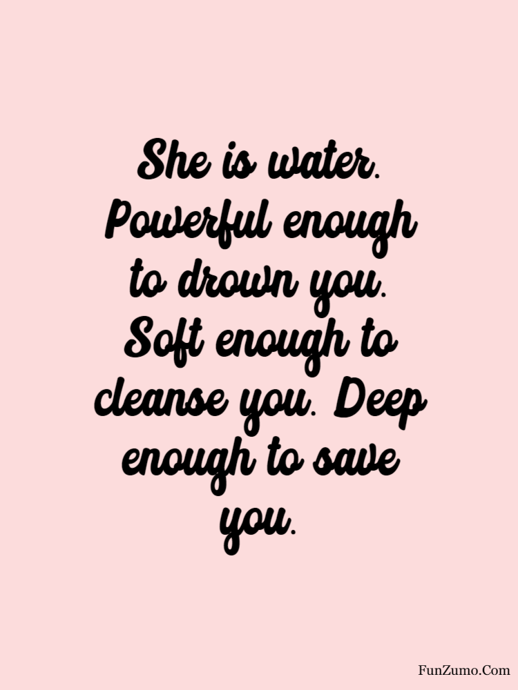 women's day wishes She is water. Powerful enough to drown you. Soft enough to cleanse you. Deep enough to save you.